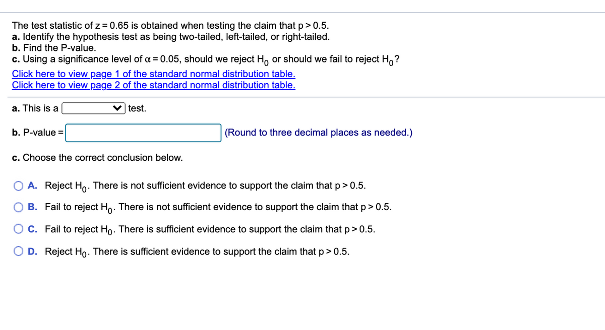 The test statistic of z = 0.65 is obtained when testing the claim that p> 0.5.
a. Identify the hypothesis test as being two-tailed, left-tailed, or right-tailed.
b. Find the P-value.
c. Using a significance level of a = 0.05, should we reject H, or should we fail to reject H,?
Click here to view page 1 of the standard normal distribution table.
Click here to view page 2 of the standard normal distribution table.
a. This is a
test.
b. P-value =
(Round to three decimal places as needed.)
c. Choose the correct conclusion below.
A. Reject Ho. There is not sufficient evidence to support the claim that p> 0.5.
O B. Fail to reject Ho. There is not sufficient evidence to support the claim that p>0.5.
C. Fail to reject Ho. There is sufficient evidence to support the claim that p>0.5.
D. Reject Ho. There is sufficient evidence to support the claim that p > 0.5.
