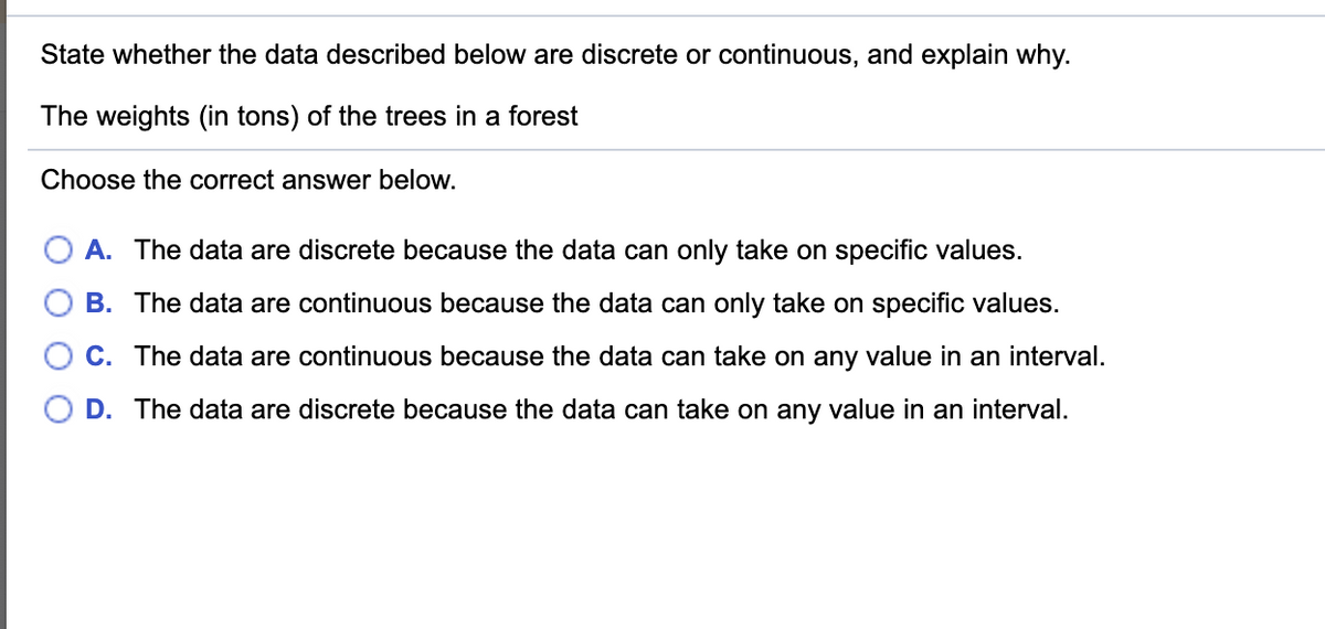 State whether the data described below are discrete or continuous, and explain why.
The weights (in tons) of the trees in a forest
Choose the correct answer below.
A. The data are discrete because the data can only take on specific values.
B. The data are continuous because the data can only take on specific values.
C. The data are continuous because the data can take on any value in an interval.
D. The data are discrete because the data can take on any value in an interval.
