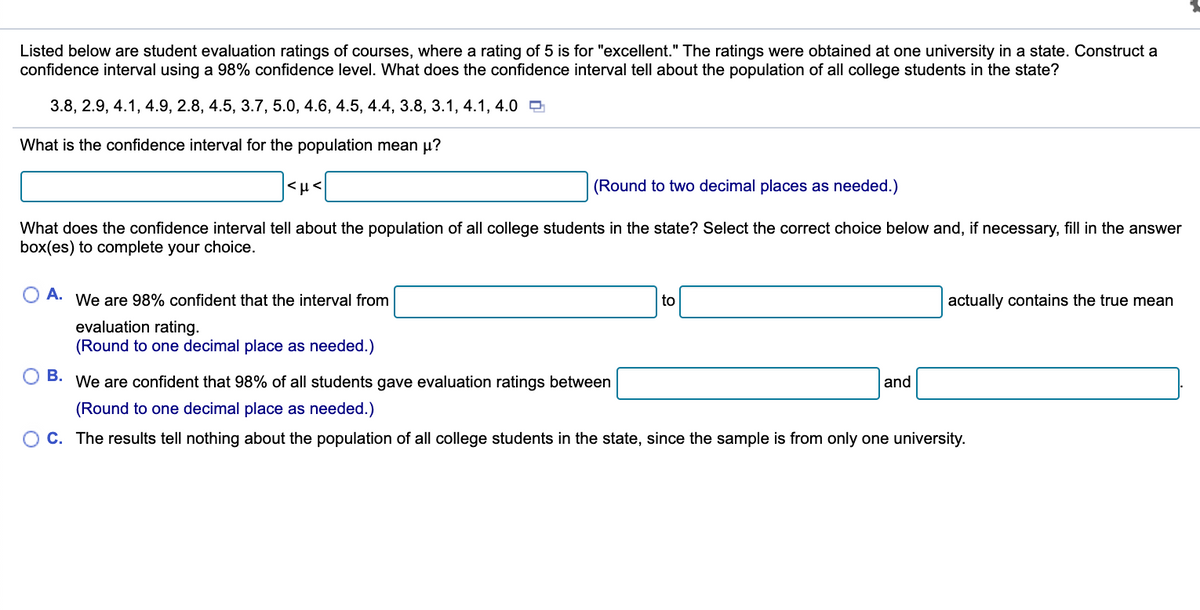 Listed below are student evaluation ratings of courses, where a rating of 5 is for "excellent." The ratings were obtained at one university in a state. Construct a
confidence interval using a 98% confidence level. What does the confidence interval tell about the population of all college students in the state?
3.8, 2.9, 4.1, 4.9, 2.8, 4.5, 3.7, 5.0, 4.6, 4.5, 4.4, 3.8, 3.1, 4.1, 4.0 9
What is the confidence interval for the population mean u?
|<µ<
(Round to two decimal places as needed.)
What does the confidence interval tell about the population of all college students in the state? Select the correct choice below and, if necessary, fill in the answer
box(es) to complete your choice.
A.
We are 98% confident that the interval from
to
actually contains the true mean
evaluation rating.
(Round to one decimal place as needed.)
В.
We are confident that 98% of all students gave evaluation ratings between
and
(Round to one decimal place as needed.)
C. The results tell nothing about the population of all college students in the state, since the sample is from only one university.

