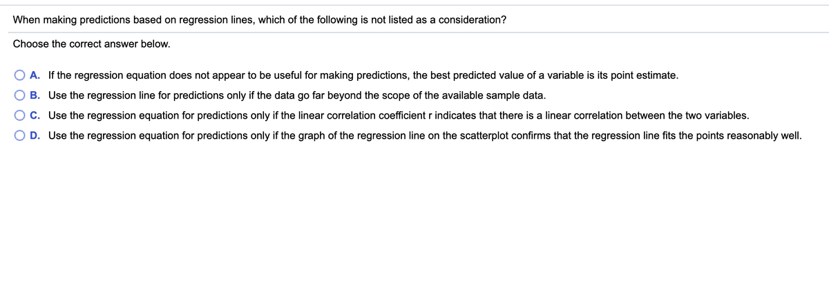When making predictions based on regression lines, which of the following is not listed as a consideration?
Choose the correct answer below.
A. If the regression equation does not appear to be useful for making predictions, the best predicted value of a variable is its point estimate.
B. Use the regression line for predictions only if the data go far beyond the scope of the available sample data.
C. Use the regression equation for predictions only if the linear correlation coefficient r indicates that there is a linear correlation between the two variables.
D. Use the regression equation for predictions only if the graph of the regression line on the scatterplot confirms that the regression line fits the points reasonably well.
