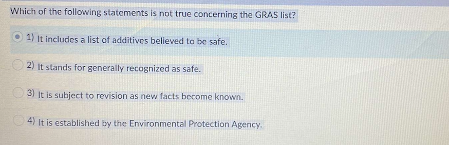 Which of the following statements is not true concerning the GRAS list?
1) It includes a list of additives believed to be safe.
2) It stands for generally recognized as safe.
3) It is subject to revision as new facts become known.
O 4) It is established by the Environmental Protection Agency.
