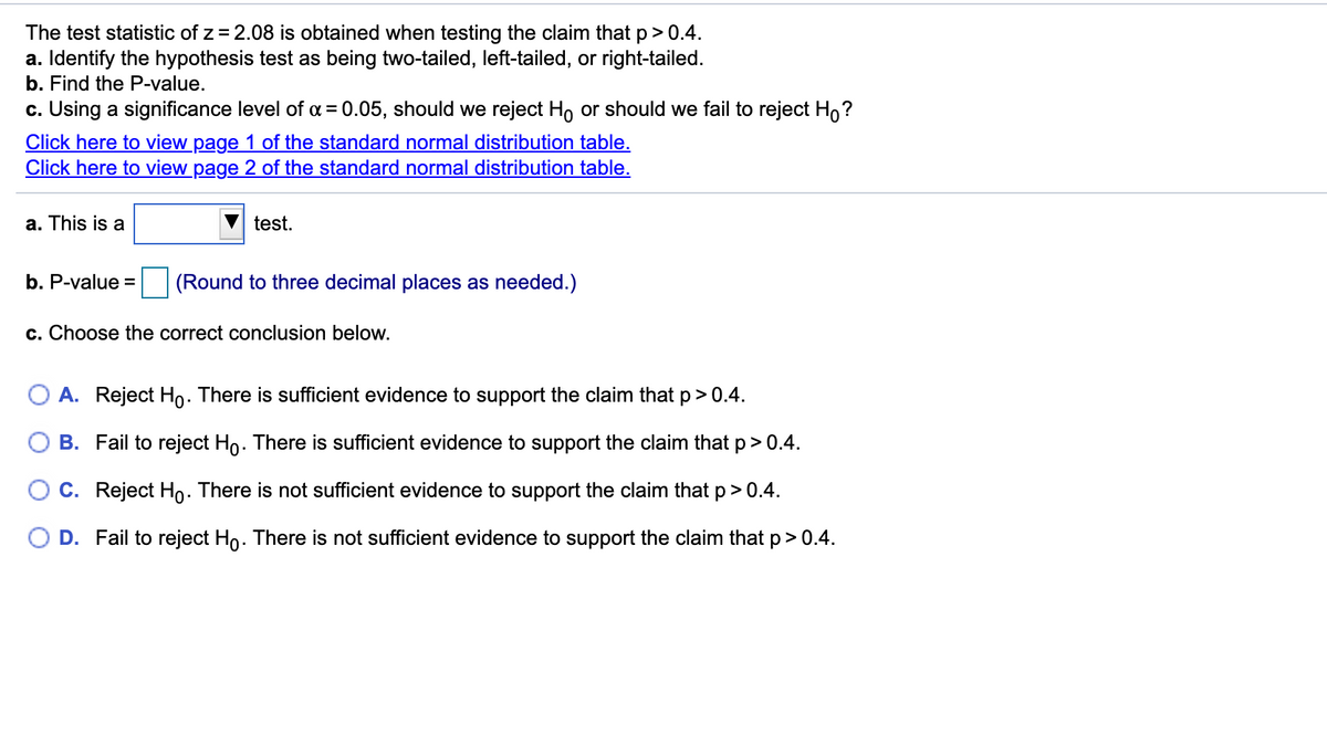 The test statistic of z = 2.08 is obtained when testing the claim that p> 0.4.
a. Identify the hypothesis test as being two-tailed, left-tailed, or right-tailed.
b. Find the P-value.
c. Using a significance level of a = 0.05, should we reject Ho or should we fail to reject Ho?
Click here to view page 1 of the standard normal distribution table.
Click here to view page 2 of the standard normal distribution table.
a. This is a
test.
b. P-value =
(Round to three decimal places as needed.)
c. Choose the correct conclusion below.
O A. Reject Ho. There is sufficient evidence to support the claim that p> 0.4.
B. Fail to reject Ho. There is sufficient evidence to support the claim that p> 0.4.
O C. Reject Ho. There is not sufficient evidence to support the claim that p> 0.4.
D. Fail to reject Ho. There is not sufficient evidence to support the claim that p> 0.4.
