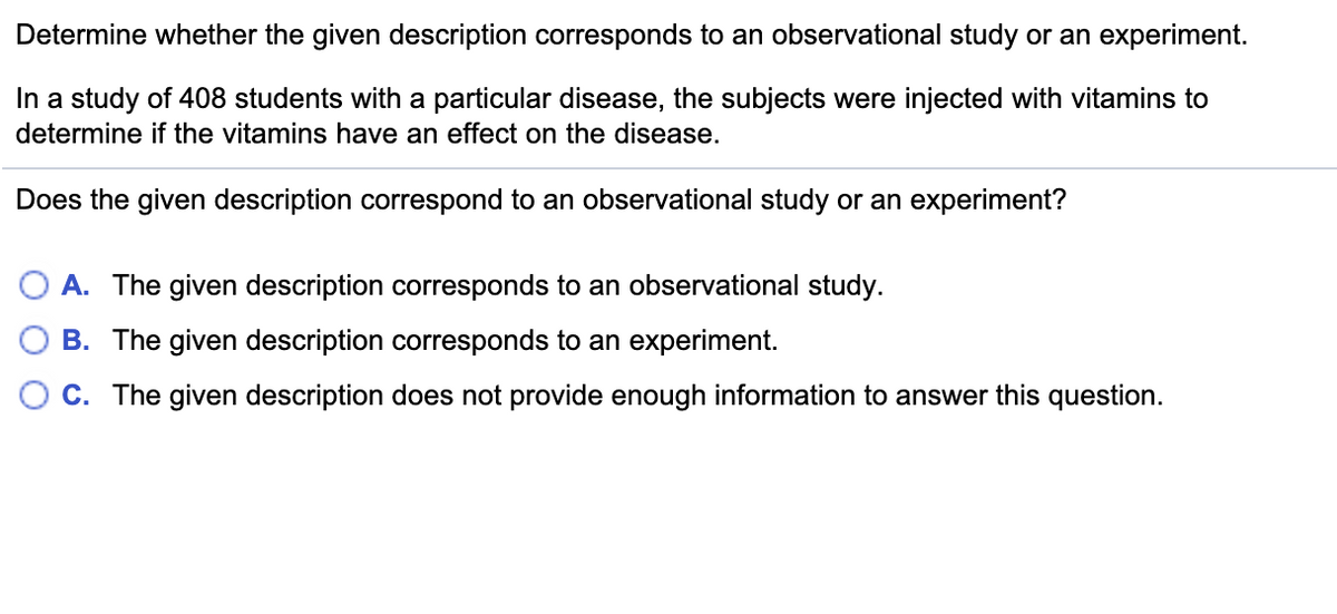 Determine whether the given description corresponds to an observational study or an experiment.
In a study of 408 students with a particular disease, the subjects were injected with vitamins to
determine if the vitamins have an effect on the disease.
Does the given description correspond to an observational study or an experiment?
O A. The given description corresponds to an observational study.
B. The given description corresponds to an experiment.
O C. The given description does not provide enough information to answer this question.
