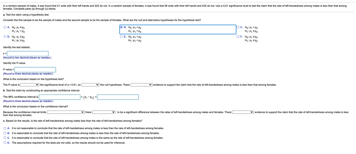 In a random sample of males, it was found that 21 write with their left hands and 223 do not. In a random sample of females, it was found that 56 write with their left hands and 432 do not. Use a 0.01 significance level to test the claim that the rate of left-handedness among males is less than that among
females. Complete parts (a) through (c) below.
a. Test the claim using a hypothesis test.
Consider the first sample to be the sample of males and the second sample to be the sample of females. What are the null and alternative hypotheses for the hypothesis test?
O A. Ho: P1 # P2
H1: P1 = P2
о в. Но: Р1 3 P2
H,: P1 <P2
O C. Ho: P1 = P2
H,: P, #P2
D. Ho: P1 SP2
H1: P1 + P2
E. Ho: P1 = P2
H1: P1 > P2
O F. Ho: P1 P2
H1: P1 # P2
Identify the test statistic.
Z=
(Round to two decimal places as needed.)
Identify the P-value.
P-value =
(Round to three decimal places as needed.)
What is the conclusion based on the hypothesis test?
The P-value is
v the significance level of a = 0.01, so
| the null hypothesis. There
|evidence to support the claim that the rate of left-handedness among males is less than that among females.
b. Test the claim by constructing an appropriate confidence interval.
J< (P« - P2) <l
The 98% confidence interval is
(Round to three decimal places as needed.)
What is the conclusion based on the confidence interval?
Because the confidence interval limits
v there
to be a significant difference between the rates of left-handedness among males and females. There
v evidence to support the claim that the rate of left-handedness among males is less
than that among females.
c. Based on the results, is the rate of left-handedness among males less than the rate of left-handedness among females?
A. It is not reasonable to conclude that the rate of left-handedness among males is less than the rate of left-handedness among females.
O B. It is reasonable to conclude that the rate of left-handedness among males is less than the rate of left-handedness among females.
C. It is reasonable to conclude that the rate of left-handedness among males is the same as the rate of left-handedness among females.
D. The assumptions required for the tests are not valid, so the results should not be used for inference.

