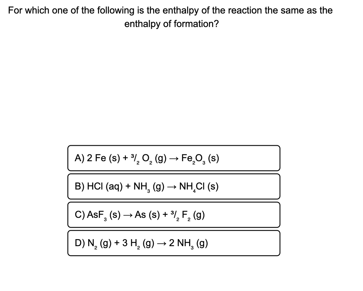 For which one of the following is the enthalpy of the reaction the same as the
enthalpy of formation?
A) 2 Fe (s) + ³l, O, (g) → Fe̟O, (s)
3
B) HCI (aq) + NH, (g) → NH,CI (s)
C) AsF, (s) → As (s) + %, F, (g)
3
2
2
D) N, (g) + 3 H, (g)→ 2 NH, (g)
