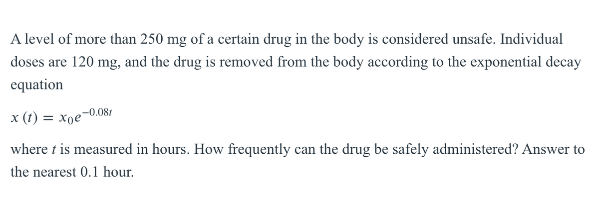 A level of more than 250 mg of a certain drug in the body is considered unsafe. Individual
doses are 120 mg, and the drug is removed from the body according to the exponential decay
equation
-0.08t
х (t) — Хое
where t is measured in hours. How frequently can the drug be safely administered? Answer to
the nearest 0.1 hour.
