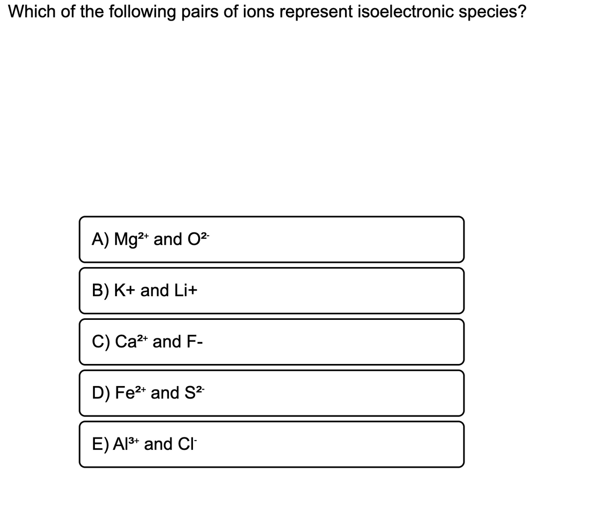 Which of the following pairs of ions represent isoelectronic species?
A) Mg2* and O²
B) K+ and Li+
C) Ca2* and F-
D) Fe2* and S²
E) Al3* and Cl
