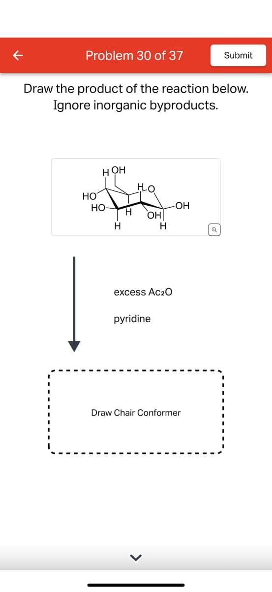 Problem 30 of 37
Submit
Draw the product of the reaction below.
Ignore inorganic byproducts.
HOH
Ho
HO
HO
-OH
H
OH
H
H
excess Ac₂O
pyridine
Draw Chair Conformer
Q