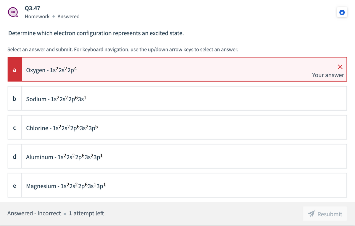 Q3.47
Homework • Answered
Determine which electron configuration represents an excited state.
Select an answer and submit. For keyboard navigation, use the up/down arrow keys to select an answer.
Oxygen - 1s22s22p4
a
Your answer
b
Sodium - 1s22s22p63s?
Chlorine - 1s2s2p63s²3p5
C
d
Aluminum - 1s2s²2p63s²3p1
Magnesium - 1s2s²2p63s'3p1
e
Answered - Incorrect •
1 attempt left
Resubmit
