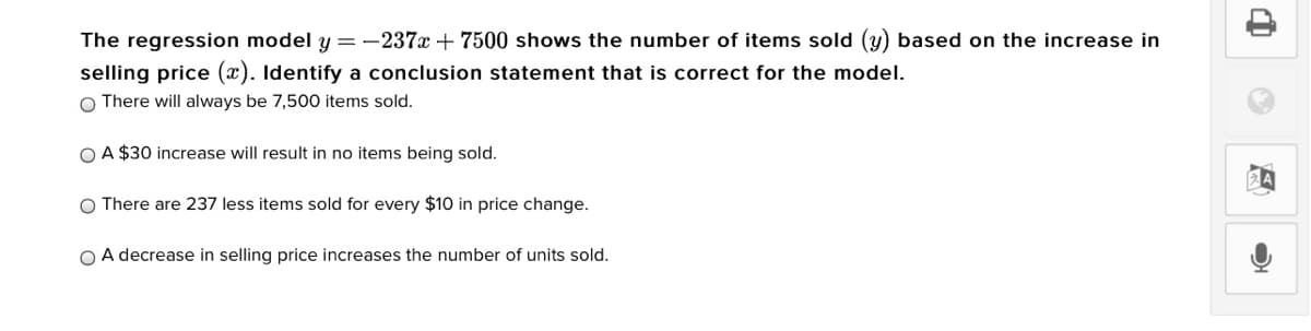 The regression model y = -237x + 7500 shows the number of items sold (y) based on the increase in
selling price (x). Identify a conclusion statement that is correct for the model.
O There will always be 7,500O items sold.
O A $30 increase will result in no items being sold.
O There are 237 less items sold for every $10 in price change.
O A decrease in selling price increases the number of units sold.
