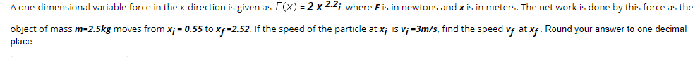 A one-dimensional variable force in the x-direction is given as F(x) = 2 x 2.2¡ where F is in newtons and x is in meters. The net work is done by this force as the
object of mass m=2.5kg moves from x; = 0.55 to xf=2.52. If the speed of the particle at x; is v; =3m/s, find the speed vf at xf. Round your answer to one decimal
place.
