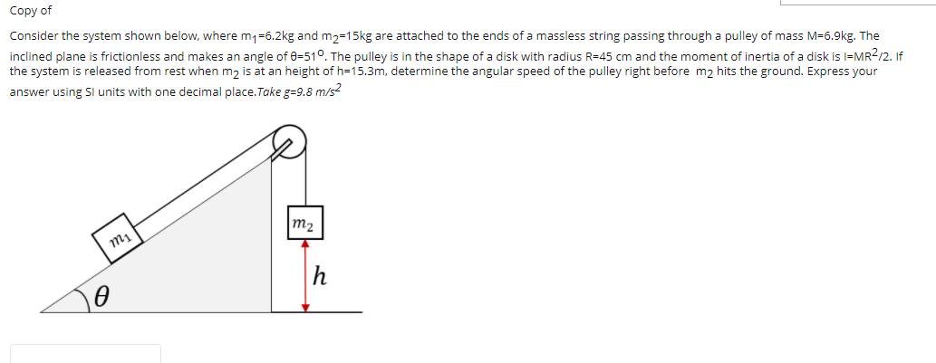 Соpy of
Consider the system shown below, where m1=6.2kg and m2=15kg are attached to the ends of a massless string passing through a pulley of mass M=6.9kg. The
inclined plane is frictionless and makes an angle of 8=51°. The pulley is in the shape of a disk with radius R=45 cm and the moment of inertia of a disk is l=MR?/2. If
the system is released from rest when m2 is at an height of h=15.3m, determine the angular speed of the pulley right before m2 hits the ground. Express your
answer using Sl units with one decimal place.Take g=9.8 m/s?
m2
