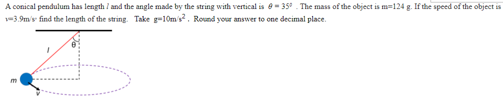 A conical pendulum has length l and the angle made by the string with vertical is e = 35° . The mass of the object is m=124 g. If the speed of the object is
v=3.9m/s find the length of the string. Take g=10Om/s2. Round your answer to one decimal place.

