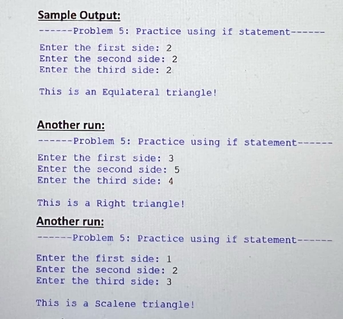 Sample Output:
------Problem 5: Practice using if statement-
Enter the first side: 2
Enter the second side: 2
Enter the third side: 2
This is an Equlateral triangle!
Another run:
-Problem 5: Practice using if statement-
Enter the first side: 3
Enter the second side: 5
Enter the third side: 4
This is a Right triangle!
Another run:
--Problem 5: Practice using if statement-
Enter the first side: 1
Enter the second side: 2
Enter the third side: 3
This is a Scalene triangle!
