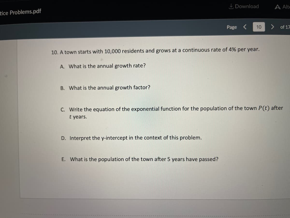 I Download
A Alte
tice Problems.pdf
Page <
10
of 17
10. A town starts with 10,000 residents and grows at a continuous rate of 4% per year.
A. What is the annual growth rate?
B. What is the annual growth factor?
C. Write the equation of the exponential function for the population of the town P(t) after
t years.
D. Interpret the y-intercept in the context of this problem.
E. What is the population of the town after 5 years have passed?
