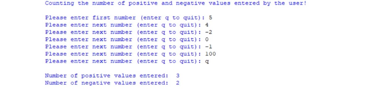 Counting the number of positive and negative values entered by the user!
Please enter first number (enter q to quit): 5
Please enter next number (enter q to quit): 4
Please enter next number (enter q to quit): -2
Please enter next number (enter q to quit): 0
Please enter next number (enter q to quit): -1
Please enter next number (enter q to quit): 100
Please enter next number (enter q to quit): q
Number of positive values entered:
3
Number of negative values entered:
2
