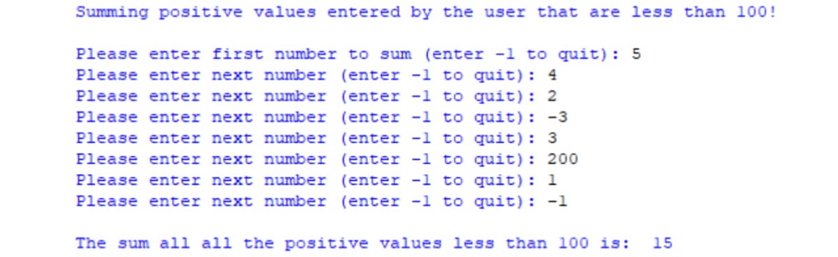 Summing positive values entered by the user that are less than 100!
Please enter first number to sum (enter -1 to quit): 5
Please enter next number (enter -1 to quit): 4
Please enter next number (enter -1 to quit): 2
Please enter next number (enter -l to quit): -3
Please enter next number (enter -l to quit): 3
Please enter next number (enter -1 to quit): 200
Please enter next number (enter -1 to quit): 1
Please enter next number (enter -l to quit): -1
The sum all all the positive values less than l00 is:
15
