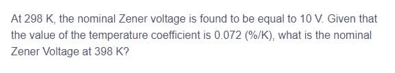 At 298 K, the nominal Zener voltage is found to be equal to 10 V. Given that
the value of the temperature coefficient is 0.072 (%/K), what is the nominal
Zener Voltage at 398 K?