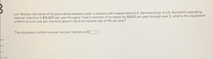 Levi Strauss has some of Its jeans stone-washed under a contract with independent U.S. Garment Corp. If U.S. Garment's operating
cost per machine is $16,000 per year for years 1 and 2 and then it increases by $1000 per year through year 5, what is the equivalent
uniform annual cost per machine (years 1-5) at an Interest rate of 119% per year?
The equivalent uniform annual cost per machine is $
pok
Int
rint
Tences
