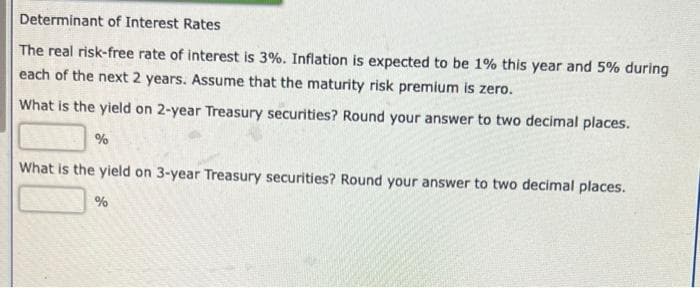 Determinant of Interest Rates
The real risk-free rate of interest is 3%. Inflation is expected to be 1% this year and 5% during
each of the next 2 years. Assume that the maturity risk premium is zero.
What is the yield on 2-year Treasury securities? Round your answer to two decimal places.
What is the yield on 3-year Treasury securities? Round your answer to two decimal places.
