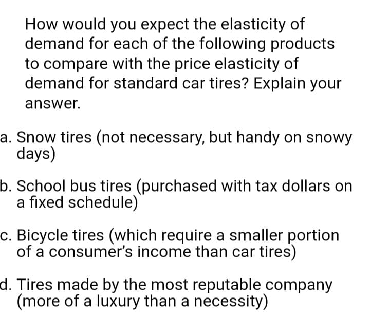 How would you expect the elasticity of
demand for each of the following products
to compare with the price elasticity of
demand for standard car tires? Explain your
answer.
a. Snow tires (not necessary, but handy on snowy
days)
b. School bus tires (purchased with tax dollars on
a fixed schedule)
c. Bicycle tires (which require a smaller portion
of a consumer's income than car tires)
d. Tires made by the most reputable company
(more of a luxury than a necessity)
