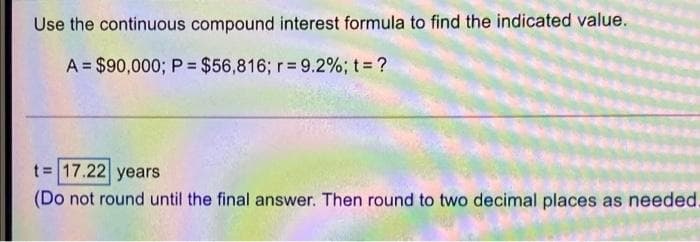 Use the continuous compound interest formula to find the indicated value.
A = $90,000; P = $56,816; r= 9.2%; t ?
t= 17.22 years
(Do not round until the final answer. Then round to two decimal places as needed.

