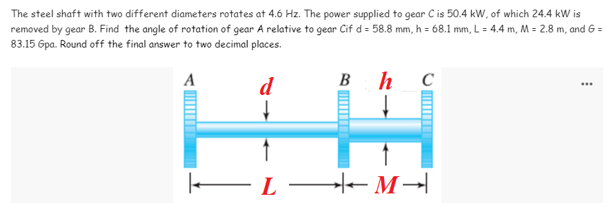 The steel shaft with two different diameters rotates at 4.6 Hz. The power supplied to gear C is 50.4 kW, of which 24.4 kW is
removed by gear B. Find the angle of rotation of gear A relative to gear Cif d = 58.8 mm, h = 68.1 mm, L = 4.4 m, M = 2.8 m, and G =
83.15 Gpa. Round off the final answer to two decimal places.
A
d
В
h
...
EL-
