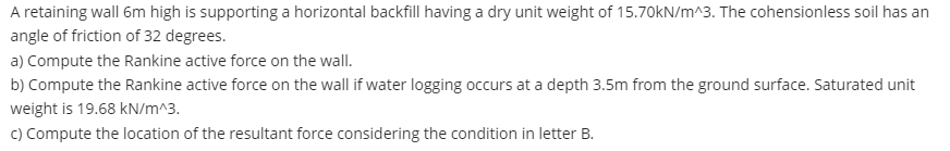 A retaining wall 6m high is supporting a horizontal backfill having a dry unit weight of 15.70kN/m^3. The cohensionless soil has an
angle of friction of 32 degrees.
a) Compute the Rankine active force on the wall.
b) Compute the Rankine active force on the wall if water logging occurs at a depth 3.5m from the ground surface. Saturated unit
weight is 19.68 kN/m^3.
c) Compute the location of the resultant force considering the condition in letter B.
