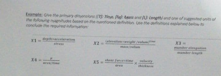 Example: Give the primary dimensions (T): Time. [Ml: Mass and (: Length) and one of suggested units of
the following magnitudes based on the mentioned definition. Use the definitions explained below to
conclude the reguired information:
depthxaccelaration
(elevation xweight /volum time
X2 =
X1 =
X3 =
stress
mumber elongation
mumber length
mass/volum
X4 =
X5 =
shear forcextime
velocity
area/time
area
thickness
