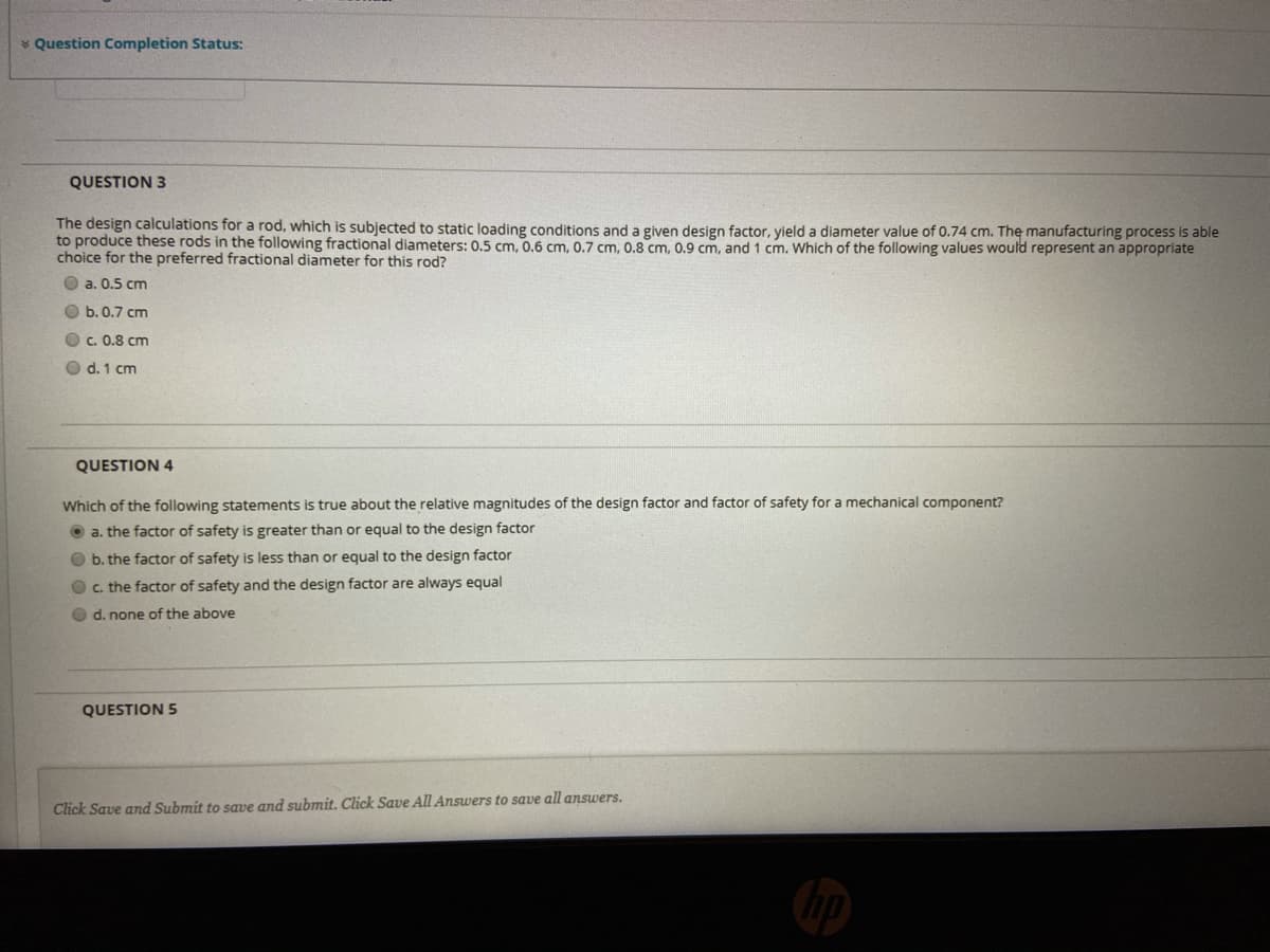 * Question Completion Status:
QUESTION 3
The design calculations for a rod, which is subjected to static loading conditions and a given design factor, yield a diameter value of 0.74 cm. The manufacturing process is able
to produce these rods in the following fractional diameters: 0.5 cm, 0.6 cm, 0.7 cm. 0.8 cm. 0.9 cm, and 1 cm, Which of the following values would represent an appropriate
choice for the preferred fractional diameter for this rod?
O a. 0.5 cm
O b.0.7 cm
O c. 0.8 cm
O d. 1 cm
QUESTION 4
Which of the following statements is true about the relative magnitudes of the design factor and factor of safety for a mechanical component?
O a. the factor of safety is greater than or equal to the design factor
O b. the factor of safety is less than or equal to the design factor
Oc. the factor of safety and the design factor are always equal
O d. none of the above
QUESTION 5
Click Save and Submit to save and submit. Click Save All Answers to save all answers.
