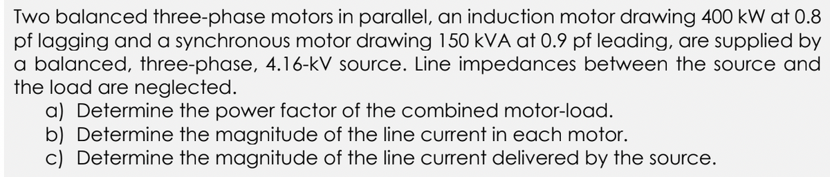Two balanced three-phase motors in parallel, an induction motor drawing 400 kW at 0.8
pf lagging and a synchronous motor drawing 150 kVA at 0.9 pf leading, are supplied by
a balanced, three-phase, 4.16-kV source. Line impedances between the source and
the load are neglected.
a) Determine the power factor of the combined motor-load.
b) Determine the magnitude of the line current in each motor.
c) Determine the magnitude of the line current delivered by the source.