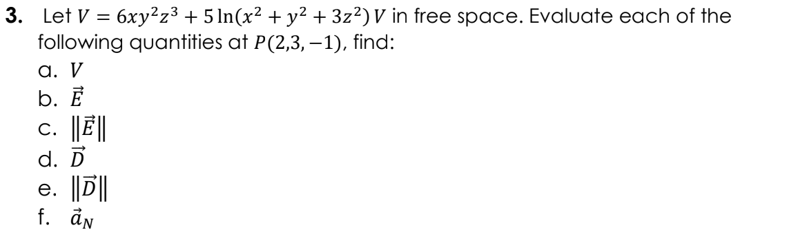 3. Let V = 6xy²z³ + 5 ln(x² + y² + 3z²)V in free space. Evaluate each of the
following quantities at P(2,3, –1), find:
a. V
b. Ē
c. ||E||
d. D
e. ||D||
f. ån
