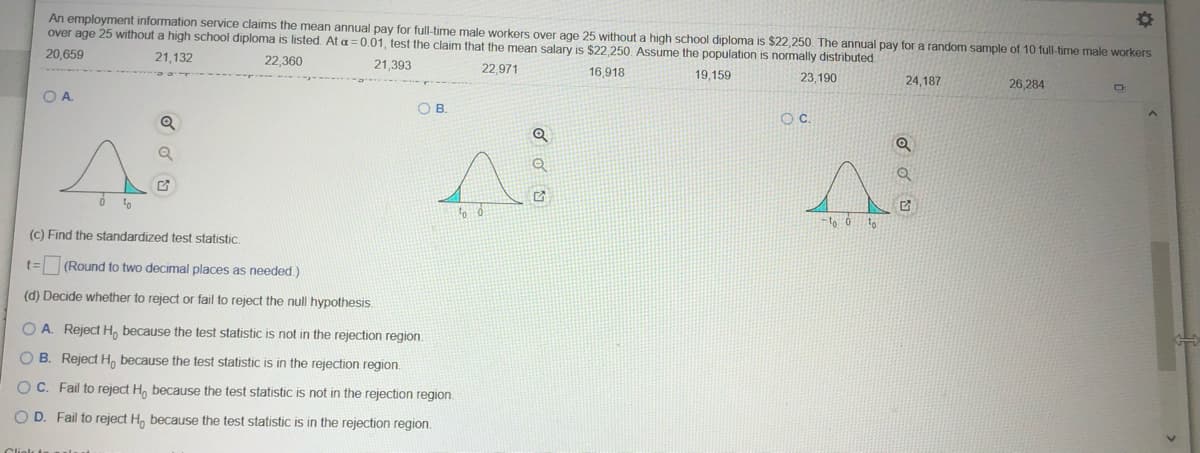 An employment information service claims the mean annual pay for full-time male workers over age 25 without a high school diploma is $22,250. The annual pay for a random sample of 10 full-time male workers
over age 25 without a high school diploma is listed. At a =0.01 , test the claim that the mean salary is $22,250. Assume the population is normally distributed.
20,659
21,132
22,360
21,393
22,971
16,918
19,159
23,190
24,187
26,284
OA.
OB.
Q
-t ở to
(c) Find the standardized test statistic.
t= (Round to two decimal places as needed)
(d) Decide whether to reject or fail to reject the null hypothesis.
O A. Reject H, because the test statistic is not in the rejection region.
O B. Reject H, because the test statistic is in the rejection region.
O C. Fail to reject H, because the test statistic is not in the rejection region.
O D. Fail to reject H, because the test statistic is in the rejection region.
