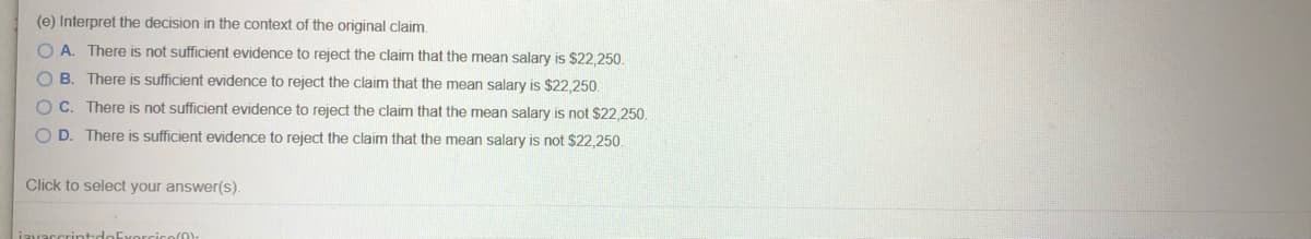 (e) Interpret the decision in the context of the original claim.
O A. There is not sufficient evidence to reject the claim that the mean salary is $22,250.
B. There is sSufficient evidence to reject the claim that the mean salary is $22,250.
O C. There is not sufficient evidence to reject the claim that the mean salary is not S22,250.
O D. There is sufficient evidence to reject the claim that the mean salary is not $22,250.
Click to select your answer(s).
