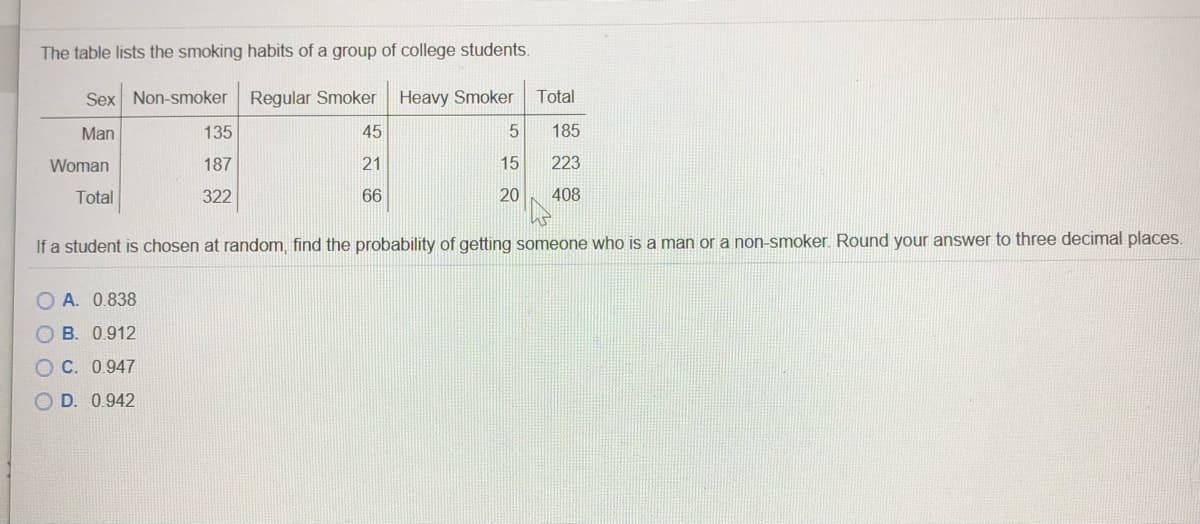 The table lists the smoking habits of a group of college students.
Sex Non-smoker
Regular Smoker
Heavy Smoker
Total
Man
135
45
185
Woman
187
21
15
223
Total
322
66
20
408
If a student is chosen at random, find the probability of getting someone who is a man or a non-smoker. Round your answer to three decimal places.
O A. 0.838
O B. 0.912
O C. 0.947
O D. 0.942
