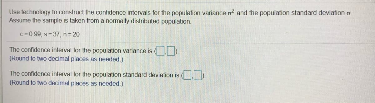 Use technology to construct the confidence intervals for the population variance o? and the population standard deviation o.
Assume the sample is taken from a normally distributed population.
c= 0.99, s= 37, n 20
The confidence interval for the population variance is
(Round to two decimal places as needed.)
The confidence interval for the population standard deviation is
(Round to two decimal places as needed.)
