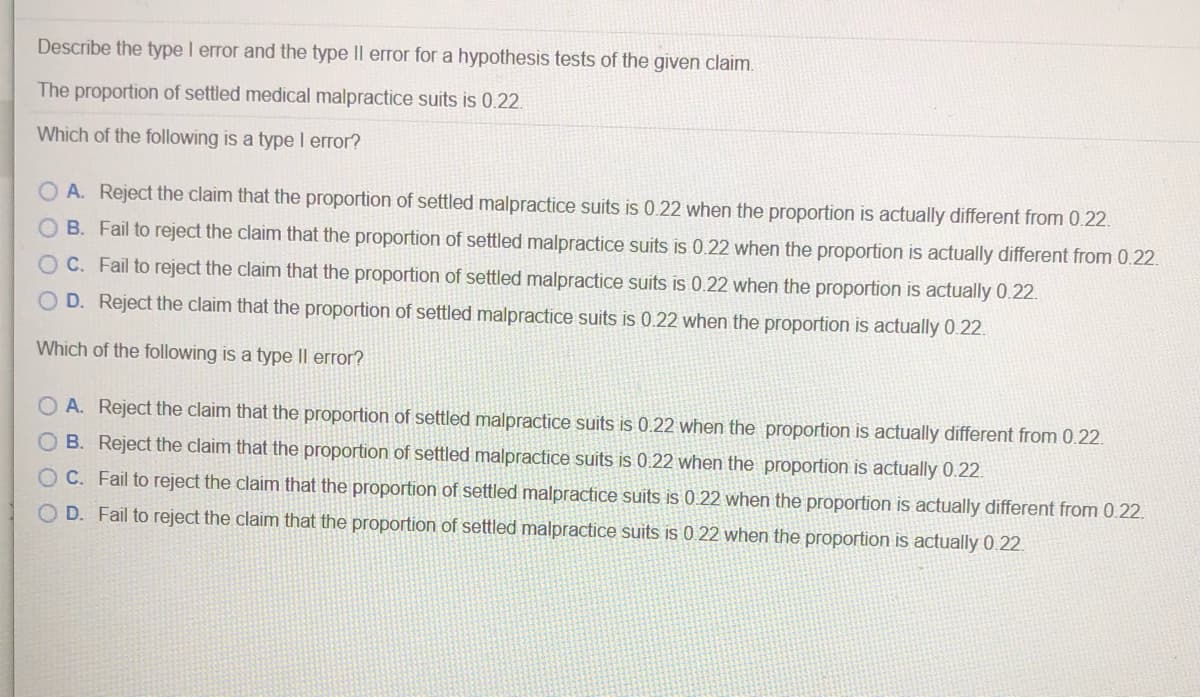 Describe the type I error and the type II error for a hypothesis tests of the given claim.
The proportion of settled medical malpractice suits is 0.22.
Which of the following is a type I error?
A. Reject the claim that the proportion of settled malpractice suits is 0.22 when the proportion is actually different from 0.22.
O B. Fail to reject the claim that the proportion of settled malpractice suits is 0.22 when the proportion is actually different from 0.22.
C. Fail to reject the claim that the proportion of settled malpractice suits is 0.22 when the proportion is actually 0.22.
O D. Reject the claim that the proportion of settled malpractice suits is 0.22 when the proportion is actually 0.22.
Which of the following is a type II error?
O A. Reject the claim that the proportion of settled malpractice suits is 0.22 when the proportion is actually different from 0.22.
O B. Reject the claim that the proportion of settled malpractice suits is 0.22 when the proportion is actually 0.22.
O C. Fail to reject the claim that the proportion of settled malpractice suits is 0.22 when the proportion is actually different from 0.22.
O D. Fail to reject the claim that the proportion of settled malpractice suits is 0.22 when the proportion is actually 0.22.

