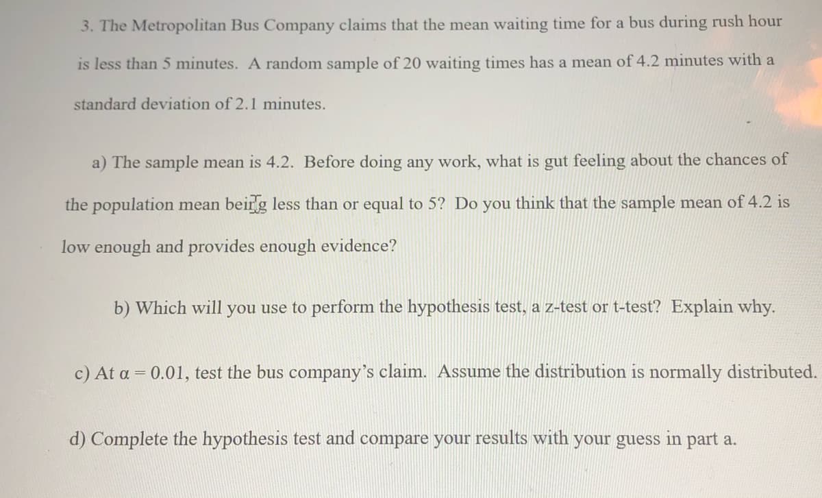 3. The Metropolitan Bus Company claims that the mean waiting time for a bus during rush hour
is less than 5 minutes. A random sample of 20 waiting times has a mean of 4.2 minutes with a
standard deviation of 2.1 minutes.
a) The sample mean is 4.2. Before doing any work, what is gut feeling about the chances of
the population mean beirg less than or equal to 5? Do you think that the sample mean of 4.2 is
low enough and provides enough evidence?
b) Which will you use to perform the hypothesis test, a z-test or t-test? Explain why.
c) At a = 0.01, test the bus company's claim. Assume the distribution is normally distributed.
d) Complete the hypothesis test and compare your results with your guess in part a.
