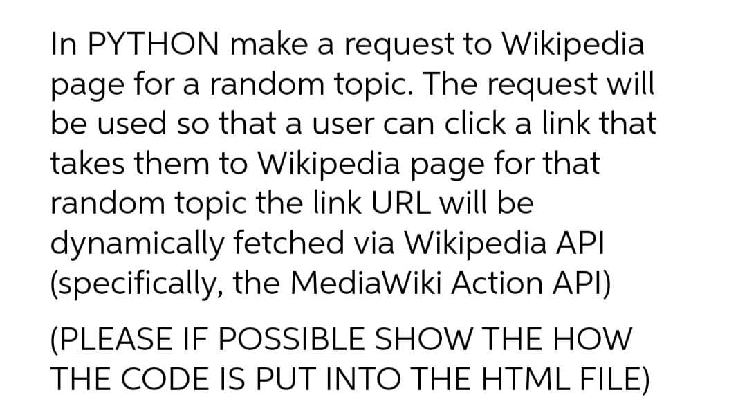 In PYTHON make a request to Wikipedia
page for a random topic. The request will
be used so that a user can click a link that
takes them to Wikipedia page for that
random topic the link URL will be
dynamically fetched via Wikipedia API
(specifically, the MediaWiki Action API)
(PLEASE IF POSSIBLE SHOW THE HOW
THE CODE IS PUT INTO THE HTML FILE)
