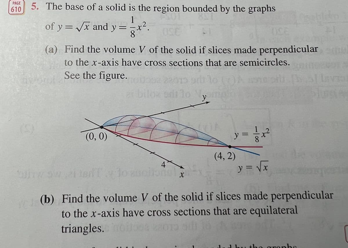 5. The base of a solid is the region bounded by the graphs
PAGE
610
1
of y =/x and y =
8.
(a) Find the volume V of the solid if slices made perpendicular
to the x-axis have cross sections that are semicircles.
awor
See the figure.
22010 9r
biloz odi lo
lust
(5)
(0, 0)
y =
(4, 2)
4
y = Vx
(b) Find the volume V of the solid if slices made perpendicular
to the x-axis have cross sections that are equilateral
triangles.
the gropbo
