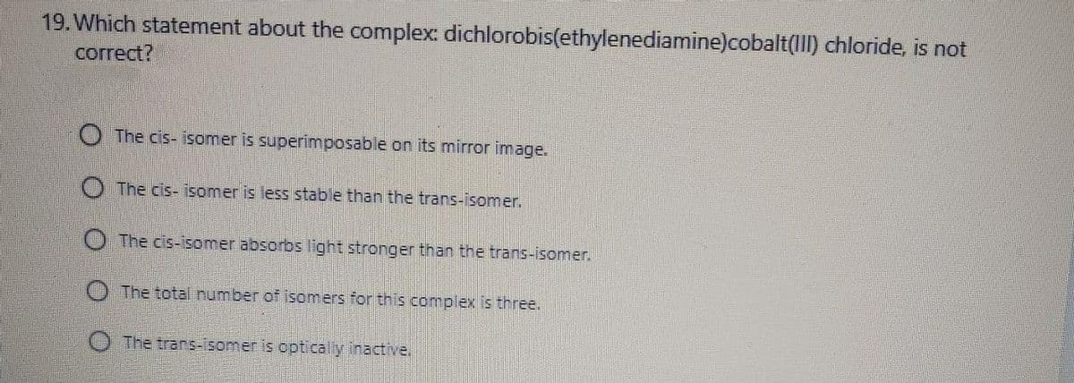 19. Which statement about the complex: dichlorobis(ethylenediamine)cobalt(III) chloride, is not
correct?
O The cis- isomer is superimposable on its mirror image.
The cis- isomer is less stable than the trans-isomer.
O The cis-isomer absorbs light stronger than the trans-isomer.
O The total number of isomers for this complex is three.
The trans-isomer is opticaly inactive.
