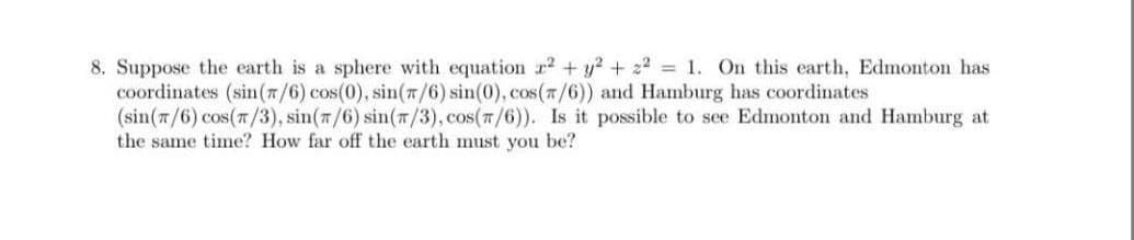 8. Suppose the earth is a sphere with equation r2 + y? + 22 1. On this earth, Edmonton has
coordinates (sin(7/6) cos(0), sin(n/6) sin(0), cos(7/6)) and Hamburg has coordinates
(sin(n/6) cos(7/3), sin(m/6) sin(7/3), cos(7/6)). Is it possible to see Edmonton and Hamburg at
the same time? How far off the earth must you be?
