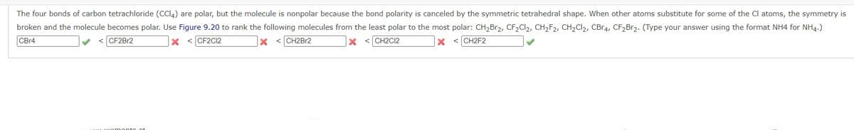 The four bonds of carbon tetrachloride (CCI4) are polar, but the molecule is nonpolar because the bond polarity is canceled by the symmetric tetrahedral shape. When other atoms substitute for some of the Cl atoms, the symmetry is
broken and the molecule becomes polar. Use Figure 9.20 to rank the following molecules from the least polar to the most polar: CH,Br2, CF2CI2, CH2F2, CH2CI2, CBR4, CF2B12. (Type your answer using the format NH4 for NH4.)
CB14
CF2BR2
x < CF2C2
< CH2B12
< CH2C12
< CH2F2

