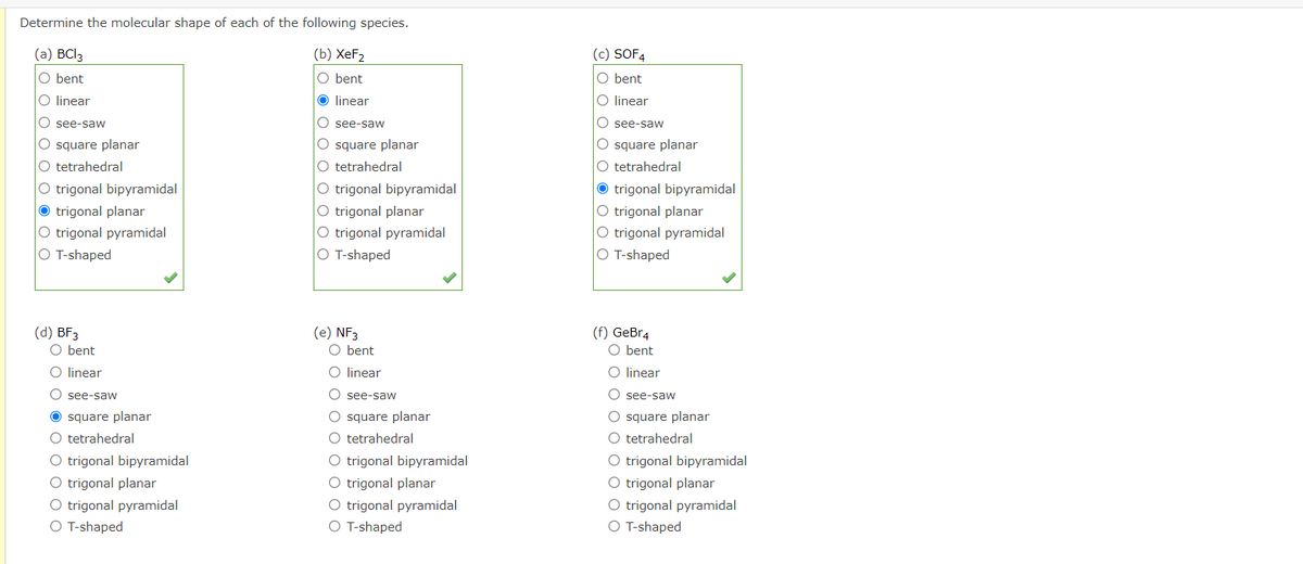 Determine the molecular shape of each of the following species.
(a) BCI3
(b) XeF2
(c) SOF4
O bent
O bent
O bent
O linear
O linear
O linear
O see-saw
O see-saw
O see-saw
O square planar
O tetrahedral
O square planar
O tetrahedral
O trigonal bipyramidal
O trigonal planar
O trigonal pyramidal
O T-shaped
O square planar
O tetrahedral
O trigonal bipyramidal
O trigonal planar
O trigonal pyramidal
O T-shaped
O trigonal bipyramidal
O trigonal planar
O trigonal pyramidal
O T-shaped
(d) BF3
O bent
(e) NF3
O bent
(f) GeBr4
O bent
O linear
O linear
O linear
O see-saw
O see-saw
O see-saw
O square planar
O tetrahedral
O square planar
O tetrahedral
O trigonal bipyramidal
O trigonal planar
O trigonal pyramidal
O T-shaped
O square planar
O tetrahedral
O trigonal bipyramidal
O trigonal planar
O trigonal pyramidal
O T-shaped
O trigonal bipyramidal
O trigonal planar
O trigonal pyramidal
O T-shaped
