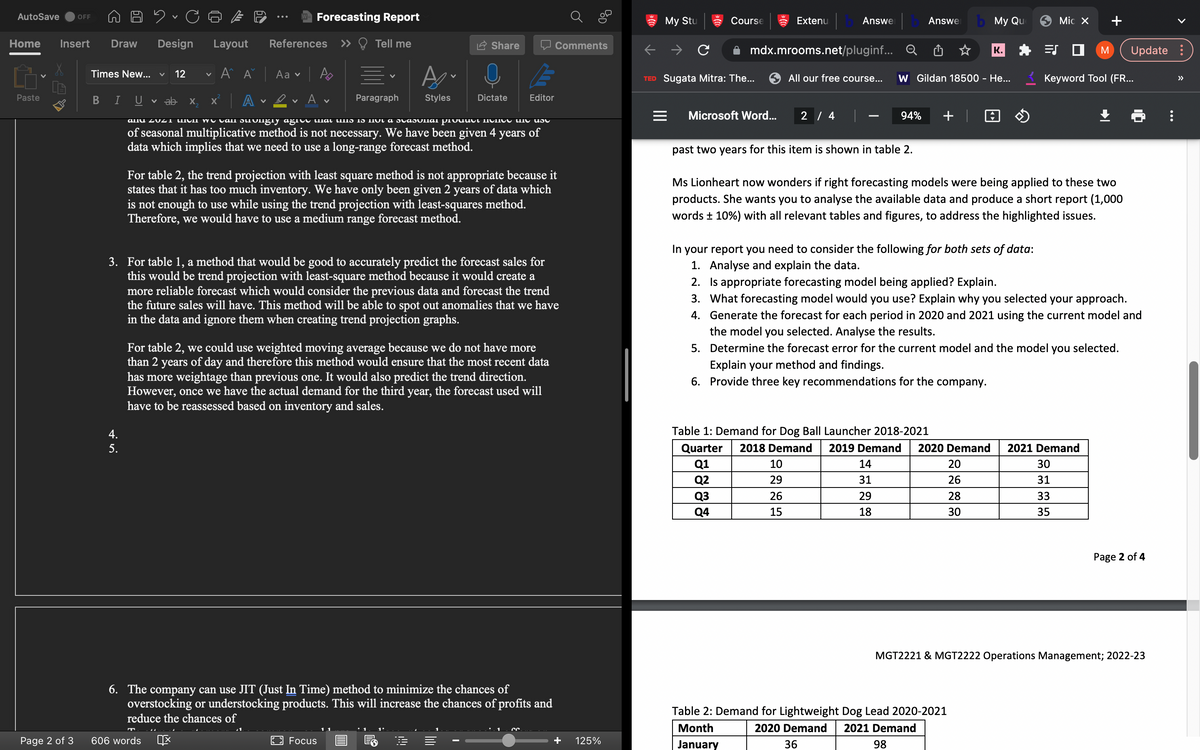 AutoSave OFF
Home Insert Draw Design Layout
G
Paste
Page 2 of 3
Times New... ✓
B
I
4.
5.
CE
U v ab
12
X
v
X
606 words
Forecasting Report
References
A^ A Aa
| Ą
A 2✓ Av
<<
Tell me
V
Paragraph
Focus
V
Styles
Share
allu 2021 then we call suongly agree that this is not a stasunal product menee the use
of seasonal multiplicative method is not necessary. We have been given 4 years of
data which implies that we need to use a long-range forecast method.
Dictate
For table 2, the trend projection with least square method is not appropriate because it
states that it has too much inventory. We have only been given 2 years of data which
is not enough to use while using the trend projection with least-squares method.
Therefore, we would have to use a medium range forecast method.
3. For table 1, a method that would be good to accurately predict the forecast sales for
this would be trend projection with least-square method because it would create a
more reliable forecast which would consider the previous data and forecast the trend
the future sales will have. This method will be able to spot out anomalies that we have
in the data and ignore them when creating trend projection graphs.
!!!!
E
Editor
For table 2, we could use weighted moving average because we do not have more
than 2 years of day and therefore this method would ensure that the most recent data
has more weightage than previous one. It would also predict the trend direction.
However, once we have the actual demand for the third year, the forecast used will
have to be reassessed based on inventory and sales.
6. The company can use JIT (Just In Time) method to minimize the chances of
overstocking or understocking products. This will increase the chances of profits and
reduce the chances of
Comments
Ő
125%
My Stu
Course
TED Sugata Mitra: The...
= Microsoft Word...
Extenu
mdx.mrooms.net/pluginf...
Answe
Q3
Q4
All our free course...
2 / 4
past two years for this item is shown in table 2.
94%
Answe
W Gildan 18500 - He...
14
31
29
18
Table 1: Demand for Dog Ball Launcher 2018-2021
Quarter 2018 Demand 2019 Demand
Q1
10
Q2
29
26
15
+
b My Que
K.
Ms Lionheart now wonders if right forecasting models were being applied to these two
products. She wants you to analyse the available data and produce a short report (1,000
words ± 10%) with all relevant tables and figures, to address the highlighted issues.
2020 Demand
20
26
28
30
Table 2: Demand for Lightweight Dog Lead 2020-2021
Month
2020 Demand 2021 Demand
36
98
January
ES
In your report you need to consider the following for both sets of data:
1. Analyse and explain the data.
2. Is appropriate forecasting model being applied? Explain.
3. What forecasting model would you use? Explain why you selected your approach.
4. Generate the forecast for each period in 2020 and 2021 using the current model and
the model you selected. Analyse the results.
5. Determine the forecast error for the current model and the model you selected.
Explain your method and findings.
6. Provide three key recommendations for the company.
Mic X
M
Keyword Tool (FR...
Update :
2021 Demand
30
31
33
35
Page 2 of 4
MGT2221 & MGT2222 Operations Management; 2022-23
…….