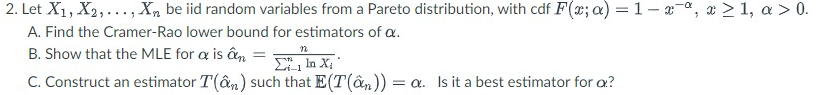 2. Let X₁, X2,..., Xn be iid random variables from a Pareto distribution, with cdf F(x; a) = 1-xa, x ≥ 1, a > 0.
A. Find the Cramer-Rao lower bound for estimators of a.
B. Show that the MLE for a is an
n
Σ', la XT
C. Construct an estimator T(ân) such that E(T(ân)) = a. Is it a best estimator for a?