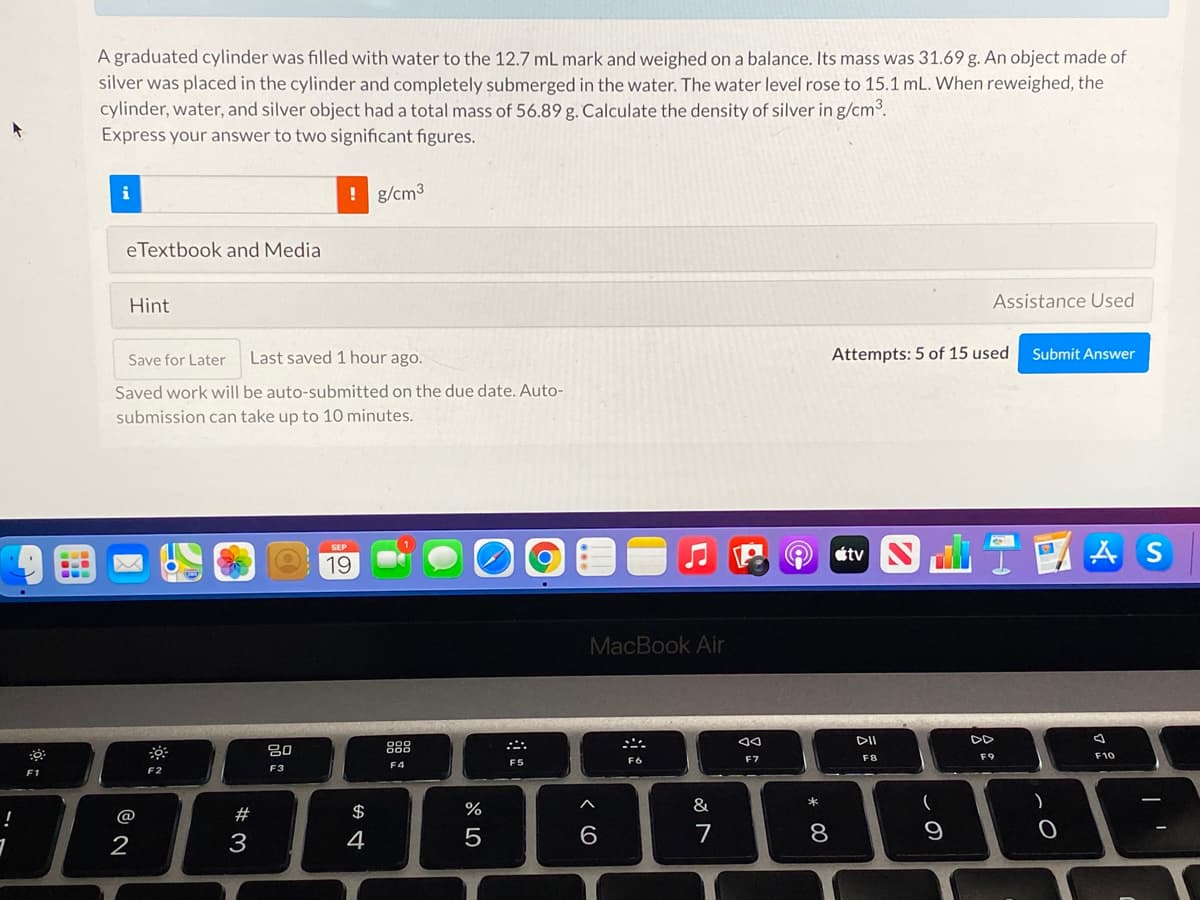 A graduated cylinder was filled with water to the 12.7 mL mark and weighed on a balance. Its mass was 31.69 g. An object made of
silver was placed in the cylinder and completely submerged in the water. The water level rose to 15.1 mL. When reweighed, the
cylinder, water, and silver object had a total mass of 56.89 g. Calculate the density of silver in g/cm3.
Express your answer to two significant figures.
i
! g/cm3
eTextbook and Media
Hint
Assistance Used
Save for Later
Last saved 1 hour ago.
Attempts: 5 of 15 used
Submit Answer
Saved work will be auto-submitted on the due date. Auto-
submission can take up to 10 minutes.
回TA
S
SEP
19
MacBook Air
DII
DD
吕0
888
F6
E7
F8
F9
F10
F4
F5
F2
F3
F1
!
@
$
%
2
3
4
6.
7
8
