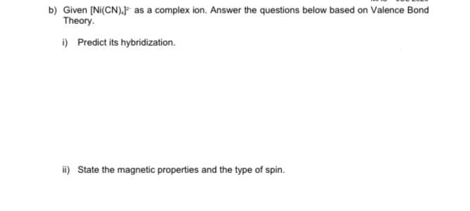 b) Given (Ni(CN).F as a complex ion. Answer the questions below based on Valence Bond
Theory.
i) Predict its hybridization.
i) State the magnetic properties and the type of spin.
