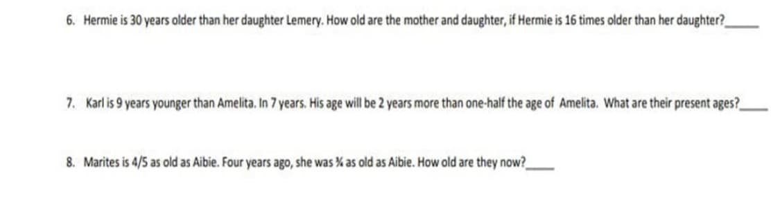 6. Hermie is 30 years older than her daughter Lemery. How old are the mother and daughter, if Hermie is 16 times older than her daughter?
7. Karl is 9 years younger than Amelita. In 7 years. His age will be 2 years more than one-half the age of Amelita. What are their present ages?
8. Marites is 4/5 as old as Aibie. Four years ago, she was % as old as Aibie. How old are they now?
