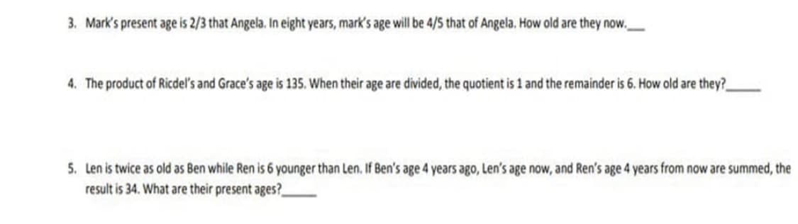 3. Mark's present age is 2/3 that Angela. In eight years, mark's age will be 4/S that of Angela. How old are they now.
4. The product of Ricdel's and Grace's age is 135. When their age are divided, the quotient is 1 and the remainder is 6. How old are they?
5. Len is twice as old as Ben while Ren is 6 younger than Len, If Ben's age 4 years ago, Len's age now, and Ren's age 4 years from now are summed, the
result is 34. What are their present ages?
